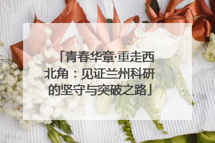青春华章·重走西北角：见证兰州科研的坚守与突破之路