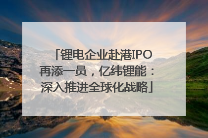 锂电企业赴港IPO再添一员，亿纬锂能：深入推进全球化战略