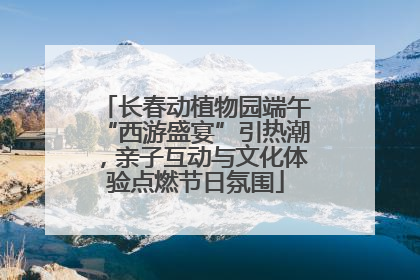 长春动植物园端午“西游盛宴”引热潮，亲子互动与文化体验点燃节日氛围