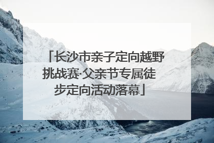长沙市亲子定向越野挑战赛·父亲节专属徒步定向活动落幕