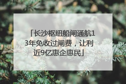 长沙枢纽船闸通航13年免收过闸费，让利近9亿惠企惠民