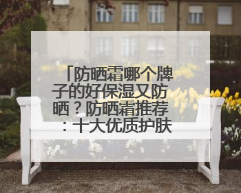 防晒霜哪个牌子的好保湿又防晒？防晒霜推荐：十大优质护肤品牌