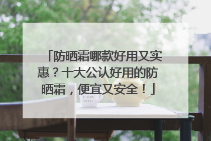 防晒霜哪款好用又实惠？十大公认好用的防晒霜，便宜又安全！