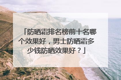 防晒霜排名榜前十名哪个效果好，男士防晒霜多少钱防晒效果好？