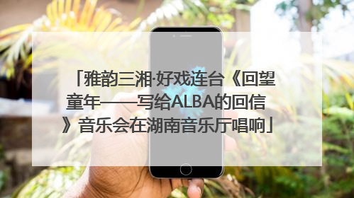 雅韵三湘·好戏连台《回望童年——写给ALBA的回信》音乐会在湖南音乐厅唱响