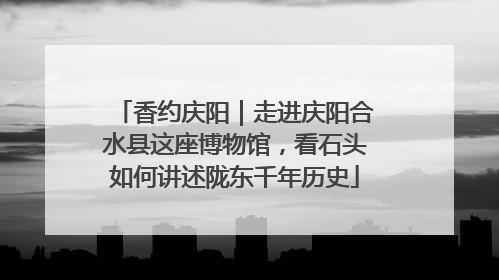 香约庆阳｜走进庆阳合水县这座博物馆，看石头如何讲述陇东千年历史
