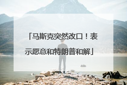 马斯克突然改口！表示愿意和特朗普和解
