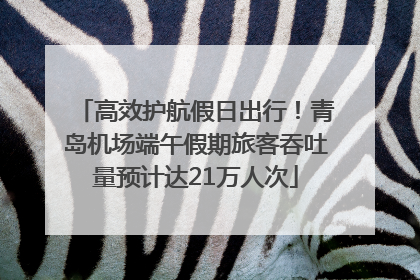 高效护航假日出行！青岛机场端午假期旅客吞吐量预计达21万人次