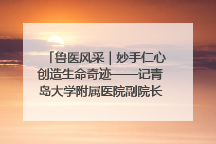 鲁医风采｜妙手仁心创造生命奇迹——记青岛大学附属医院副院长、器官移植中心主任、主任医师蔡金贞