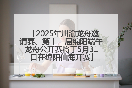 2025年川渝龙舟邀请赛、第十一届绵阳端午龙舟公开赛将于5月31日在绵阳仙海开赛