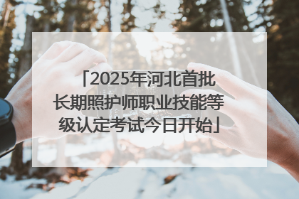 2025年河北首批长期照护师职业技能等级认定考试今日开始