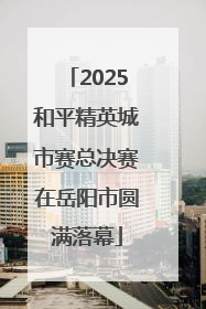 2025和平精英城市赛总决赛在岳阳市圆满落幕
