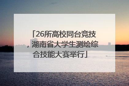 26所高校同台竞技，湖南省大学生测绘综合技能大赛举行