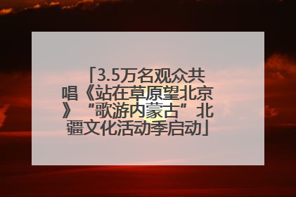 3.5万名观众共唱《站在草原望北京》“歌游内蒙古”北疆文化活动季启动