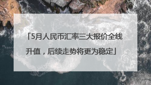 5月人民币汇率三大报价全线升值，后续走势将更为稳定