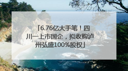 6.76亿大手笔！四川一上市国企，拟收购泸州弘盛100%股权