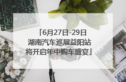 6月27日-29日 湖南汽车巡展益阳站将开启年中购车盛宴