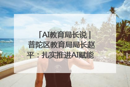 AI教育局长说 | 普陀区教育局局长赵平：扎实推进AI赋能教育，着力打造“适合教育”新体系